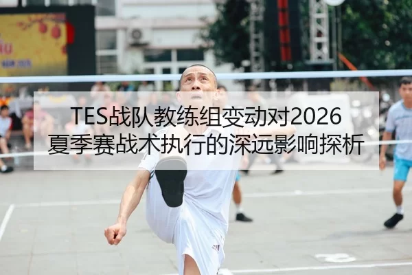 TES战队教练组变动对2026夏季赛战术执行的深远影响探析