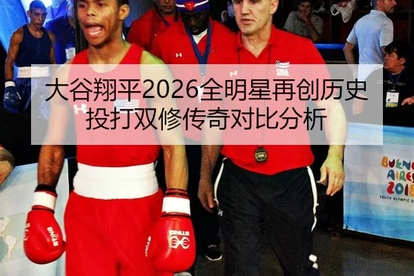 大谷翔平2026全明星再创历史 投打双修传奇对比分析